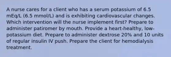 A nurse cares for a client who has a serum potassium of 6.5 mEq/L (6.5 mmol/L) and is exhibiting cardiovascular changes. Which intervention will the nurse implement first? Prepare to administer patiromer by mouth. Provide a heart-healthy, low-potassium diet. Prepare to administer dextrose 20% and 10 units of regular insulin IV push. Prepare the client for hemodialysis treatment.