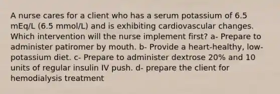 A nurse cares for a client who has a serum potassium of 6.5 mEq/L (6.5 mmol/L) and is exhibiting cardiovascular changes. Which intervention will the nurse implement first? a- Prepare to administer patiromer by mouth. b- Provide a heart-healthy, low-potassium diet. c- Prepare to administer dextrose 20% and 10 units of regular insulin IV push. d- prepare the client for hemodialysis treatment