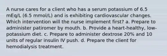 A nurse cares for a client who has a serum potassium of 6.5 mEq/L (6.5 mmol/L) and is exhibiting cardiovascular changes. Which intervention will the nurse implement first? a. Prepare to administer patiromer by mouth. b. Provide a heart-healthy, low-potassium diet. c. Prepare to administer dextrose 20% and 10 units of regular insulin IV push. d. Prepare the client for hemodialysis treatment.