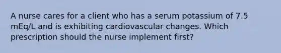 A nurse cares for a client who has a serum potassium of 7.5 mEq/L and is exhibiting cardiovascular changes. Which prescription should the nurse implement first?