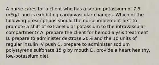 A nurse cares for a client who has a serum potassium of 7.5 mEq/L and is exhibiting cardiovascular changes. Which of the following prescriptions should the nurse implement first to promote a shift of extracellular potassium to the intravascular compartment? A. prepare the client for hemodialysis treatment B. prepare to administer dextrose 20% and the 10 units of regular insulin IV push C. prepare to administer sodium polystyrene sulfonate 15 g by mouth D. provide a heart healthy, low-potassium diet