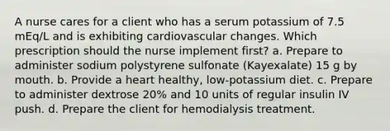 A nurse cares for a client who has a serum potassium of 7.5 mEq/L and is exhibiting cardiovascular changes. Which prescription should the nurse implement first? a. Prepare to administer sodium polystyrene sulfonate (Kayexalate) 15 g by mouth. b. Provide a heart healthy, low-potassium diet. c. Prepare to administer dextrose 20% and 10 units of regular insulin IV push. d. Prepare the client for hemodialysis treatment.