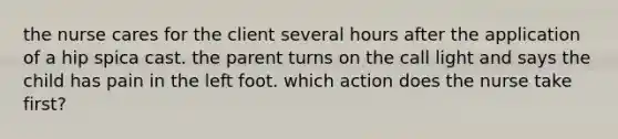 the nurse cares for the client several hours after the application of a hip spica cast. the parent turns on the call light and says the child has pain in the left foot. which action does the nurse take first?