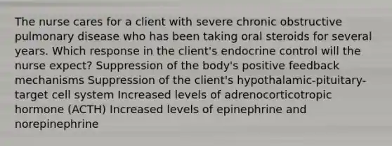 The nurse cares for a client with severe chronic obstructive pulmonary disease who has been taking oral steroids for several years. Which response in the client's endocrine control will the nurse expect? Suppression of the body's positive feedback mechanisms Suppression of the client's hypothalamic-pituitary-target cell system Increased levels of adrenocorticotropic hormone (ACTH) Increased levels of epinephrine and norepinephrine