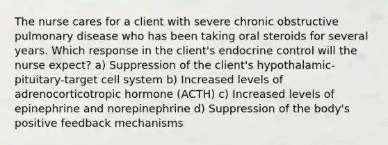 The nurse cares for a client with severe chronic obstructive pulmonary disease who has been taking oral steroids for several years. Which response in the client's endocrine control will the nurse expect? a) Suppression of the client's hypothalamic-pituitary-target cell system b) Increased levels of adrenocorticotropic hormone (ACTH) c) Increased levels of epinephrine and norepinephrine d) Suppression of the body's positive feedback mechanisms