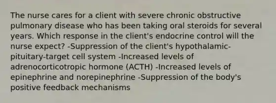 The nurse cares for a client with severe chronic obstructive pulmonary disease who has been taking oral steroids for several years. Which response in the client's endocrine control will the nurse expect? -Suppression of the client's hypothalamic-pituitary-target cell system -Increased levels of adrenocorticotropic hormone (ACTH) -Increased levels of epinephrine and norepinephrine -Suppression of the body's positive feedback mechanisms