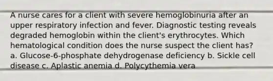 A nurse cares for a client with severe hemoglobinuria after an upper respiratory infection and fever. Diagnostic testing reveals degraded hemoglobin within the client's erythrocytes. Which hematological condition does the nurse suspect the client has? a. Glucose-6-phosphate dehydrogenase deficiency b. Sickle cell disease c. Aplastic anemia d. Polycythemia vera