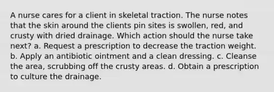 A nurse cares for a client in skeletal traction. The nurse notes that the skin around the clients pin sites is swollen, red, and crusty with dried drainage. Which action should the nurse take next? a. Request a prescription to decrease the traction weight. b. Apply an antibiotic ointment and a clean dressing. c. Cleanse the area, scrubbing off the crusty areas. d. Obtain a prescription to culture the drainage.