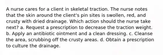 A nurse cares for a client in skeletal traction. The nurse notes that the skin around the client's pin sites is swollen, red, and crusty with dried drainage. Which action should the nurse take next? a. Request a prescription to decrease the traction weight. b. Apply an antibiotic ointment and a clean dressing. c. Cleanse the area, scrubbing off the crusty areas. d. Obtain a prescription to culture the drainage.