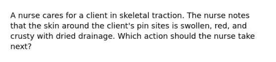 A nurse cares for a client in skeletal traction. The nurse notes that the skin around the client's pin sites is swollen, red, and crusty with dried drainage. Which action should the nurse take next?