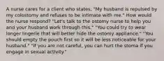 A nurse cares for a client who states, "My husband is repulsed by my colostomy and refuses to be intimate with me." How would the nurse respond? "Let's talk to the ostomy nurse to help you and your husband work through this." "You could try to wear longer lingerie that will better hide the ostomy appliance." "You should empty the pouch first so it will be less noticeable for your husband." "If you are not careful, you can hurt the stoma if you engage in sexual activity."