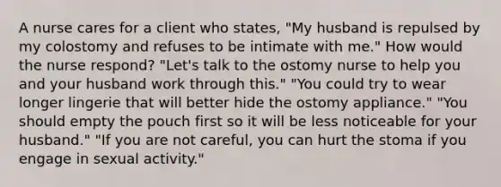 A nurse cares for a client who states, "My husband is repulsed by my colostomy and refuses to be intimate with me." How would the nurse respond? "Let's talk to the ostomy nurse to help you and your husband work through this." "You could try to wear longer lingerie that will better hide the ostomy appliance." "You should empty the pouch first so it will be less noticeable for your husband." "If you are not careful, you can hurt the stoma if you engage in sexual activity."