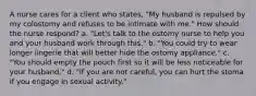 A nurse cares for a client who states, "My husband is repulsed by my colostomy and refuses to be intimate with me." How should the nurse respond? a. "Let's talk to the ostomy nurse to help you and your husband work through this." b. "You could try to wear longer lingerie that will better hide the ostomy appliance." c. "You should empty the pouch first so it will be less noticeable for your husband." d. "If you are not careful, you can hurt the stoma if you engage in sexual activity."