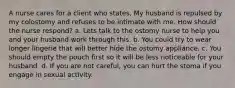 A nurse cares for a client who states, My husband is repulsed by my colostomy and refuses to be intimate with me. How should the nurse respond? a. Lets talk to the ostomy nurse to help you and your husband work through this. b. You could try to wear longer lingerie that will better hide the ostomy appliance. c. You should empty the pouch first so it will be less noticeable for your husband. d. If you are not careful, you can hurt the stoma if you engage in sexual activity.