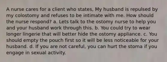 A nurse cares for a client who states, My husband is repulsed by my colostomy and refuses to be intimate with me. How should the nurse respond? a. Lets talk to the ostomy nurse to help you and your husband work through this. b. You could try to wear longer lingerie that will better hide the ostomy appliance. c. You should empty the pouch first so it will be less noticeable for your husband. d. If you are not careful, you can hurt the stoma if you engage in sexual activity.