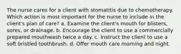 The nurse cares for a client with stomatitis due to chemotherapy. Which action is most important for the nurse to include in the client's plan of care? a. Examine the client's mouth for blisters, sores, or drainage. b. Encourage the client to use a commercially prepared mouthwash twice a day. c. Instruct the client to use a soft bristled toothbrush. d. Offer mouth care morning and night.