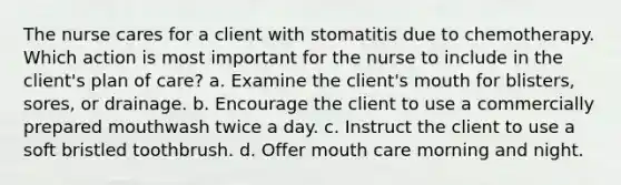 The nurse cares for a client with stomatitis due to chemotherapy. Which action is most important for the nurse to include in the client's plan of care? a. Examine the client's mouth for blisters, sores, or drainage. b. Encourage the client to use a commercially prepared mouthwash twice a day. c. Instruct the client to use a soft bristled toothbrush. d. Offer mouth care morning and night.