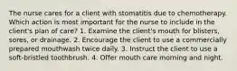 The nurse cares for a client with stomatitis due to chemotherapy. Which action is most important for the nurse to include in the client's plan of care? 1. Examine the client's mouth for blisters, sores, or drainage. 2. Encourage the client to use a commercially prepared mouthwash twice daily. 3. Instruct the client to use a soft-bristled toothbrush. 4. Offer mouth care morning and night.