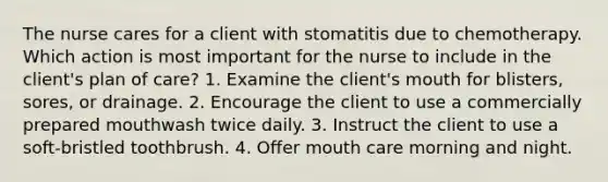 The nurse cares for a client with stomatitis due to chemotherapy. Which action is most important for the nurse to include in the client's plan of care? 1. Examine the client's mouth for blisters, sores, or drainage. 2. Encourage the client to use a commercially prepared mouthwash twice daily. 3. Instruct the client to use a soft-bristled toothbrush. 4. Offer mouth care morning and night.