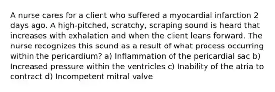 A nurse cares for a client who suffered a myocardial infarction 2 days ago. A high-pitched, scratchy, scraping sound is heard that increases with exhalation and when the client leans forward. The nurse recognizes this sound as a result of what process occurring within the pericardium? a) Inflammation of the pericardial sac b) Increased pressure within the ventricles c) Inability of the atria to contract d) Incompetent mitral valve