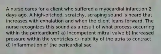 A nurse cares for a client who suffered a myocardial infarction 2 days ago. A high-pitched, scratchy, scraping sound is heard that increases with exhalation and when the client leans forward. The nurse recognizes this sound as a result of what process occurring within the pericardium? a) Incompetent mitral valve b) Increased pressure within the ventricles c) Inability of the atria to contract d) Inflammation of the pericardial sac