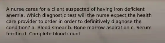 A nurse cares for a client suspected of having iron deficient anemia. Which diagnostic test will the nurse expect the health care provider to order in order to definitively diagnose the condition? a. Blood smear b. Bone marrow aspiration c. Serum ferritin d. Complete blood count