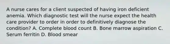 A nurse cares for a client suspected of having iron deficient anemia. Which diagnostic test will the nurse expect the health care provider to order in order to definitively diagnose the condition? A. Complete blood count B. Bone marrow aspiration C. Serum ferritin D. Blood smear