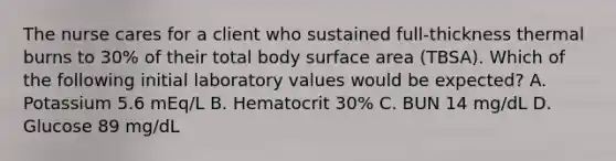 The nurse cares for a client who sustained full-thickness thermal burns to 30% of their total body surface area (TBSA). Which of the following initial laboratory values would be expected? A. Potassium 5.6 mEq/L B. Hematocrit 30% C. BUN 14 mg/dL D. Glucose 89 mg/dL