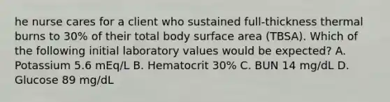 he nurse cares for a client who sustained full-thickness thermal burns to 30% of their total body surface area (TBSA). Which of the following initial laboratory values would be expected? A. Potassium 5.6 mEq/L B. Hematocrit 30% C. BUN 14 mg/dL D. Glucose 89 mg/dL