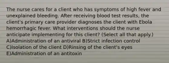 The nurse cares for a client who has symptoms of high fever and unexplained bleeding. After receiving blood test results, the client's primary care provider diagnoses the client with Ebola hemorrhagic fever. What interventions should the nurse anticipate implementing for this client? (Select all that apply.) A)Administration of an antiviral B)Strict infection control C)Isolation of the client D)Rinsing of the client's eyes E)Administration of an antitoxin