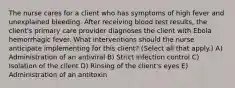 The nurse cares for a client who has symptoms of high fever and unexplained bleeding. After receiving blood test results, the client's primary care provider diagnoses the client with Ebola hemorrhagic fever. What interventions should the nurse anticipate implementing for this client? (Select all that apply.) A) Administration of an antiviral B) Strict infection control C) Isolation of the client D) Rinsing of the client's eyes E) Administration of an antitoxin