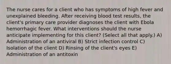 The nurse cares for a client who has symptoms of high fever and unexplained bleeding. After receiving blood test results, the client's primary care provider diagnoses the client with Ebola hemorrhagic fever. What interventions should the nurse anticipate implementing for this client? (Select all that apply.) A) Administration of an antiviral B) Strict infection control C) Isolation of the client D) Rinsing of the client's eyes E) Administration of an antitoxin