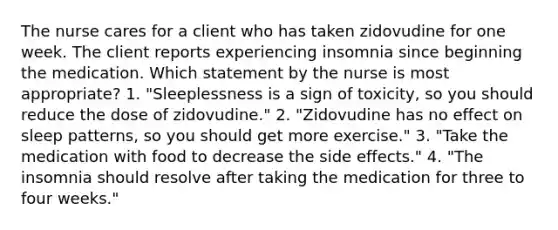 The nurse cares for a client who has taken zidovudine for one week. The client reports experiencing insomnia since beginning the medication. Which statement by the nurse is most appropriate? 1. "Sleeplessness is a sign of toxicity, so you should reduce the dose of zidovudine." 2. "Zidovudine has no effect on sleep patterns, so you should get more exercise." 3. "Take the medication with food to decrease the side effects." 4. "The insomnia should resolve after taking the medication for three to four weeks."