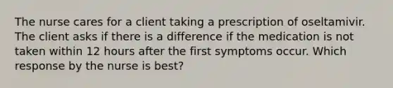 The nurse cares for a client taking a prescription of oseltamivir. The client asks if there is a difference if the medication is not taken within 12 hours after the first symptoms occur. Which response by the nurse is best?