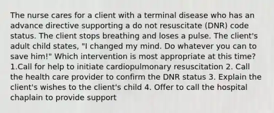 The nurse cares for a client with a terminal disease who has an advance directive supporting a do not resuscitate (DNR) code status. The client stops breathing and loses a pulse. The client's adult child states, "I changed my mind. Do whatever you can to save him!" Which intervention is most appropriate at this time? 1.Call for help to initiate cardiopulmonary resuscitation 2. Call the health care provider to confirm the DNR status 3. Explain the client's wishes to the client's child 4. Offer to call the hospital chaplain to provide support