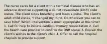 The nurse cares for a client with a terminal disease who has an advance directive supporting a do not resuscitate (DNR) code status. The client stops breathing and loses a pulse. The client's adult child states, "I changed my mind. Do whatever you can to save him!" Which intervention is most appropriate at this time? 1. Call for help to initiate cardiopulmonary resuscitation 2. Call the health care provider to confirm the DNR status 3. Explain the client's wishes to the client's child 4. Offer to call the hospital chaplain to provide support