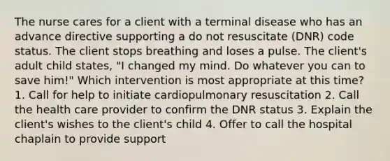 The nurse cares for a client with a terminal disease who has an advance directive supporting a do not resuscitate (DNR) code status. The client stops breathing and loses a pulse. The client's adult child states, "I changed my mind. Do whatever you can to save him!" Which intervention is most appropriate at this time? 1. Call for help to initiate cardiopulmonary resuscitation 2. Call the health care provider to confirm the DNR status 3. Explain the client's wishes to the client's child 4. Offer to call the hospital chaplain to provide support