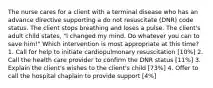 The nurse cares for a client with a terminal disease who has an advance directive supporting a do not resuscitate (DNR) code status. The client stops breathing and loses a pulse. The client's adult child states, "I changed my mind. Do whatever you can to save him!" Which intervention is most appropriate at this time? 1. Call for help to initiate cardiopulmonary resuscitation [10%] 2. Call the health care provider to confirm the DNR status [11%] 3. Explain the client's wishes to the client's child [73%] 4. Offer to call the hospital chaplain to provide support [4%]