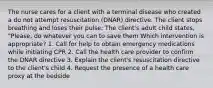 The nurse cares for a client with a terminal disease who created a do not attempt resuscitation (DNAR) directive. The client stops breathing and loses their pulse: The client's adult child states, "Please, do whatever you can to save them Which intervention is appropriate? 1. Call for help to obtain emergency medications while initiating CPR 2. Call the health care provider to confirm the DNAR directive 3. Explain the client's resuscitation directive to the client's child 4. Request the presence of a health care proxy at the bedside