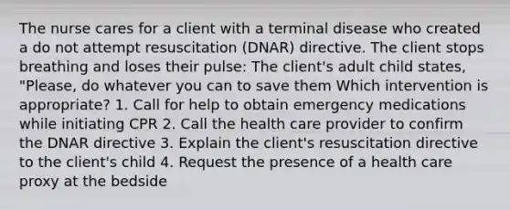 The nurse cares for a client with a terminal disease who created a do not attempt resuscitation (DNAR) directive. The client stops breathing and loses their pulse: The client's adult child states, "Please, do whatever you can to save them Which intervention is appropriate? 1. Call for help to obtain emergency medications while initiating CPR 2. Call the health care provider to confirm the DNAR directive 3. Explain the client's resuscitation directive to the client's child 4. Request the presence of a health care proxy at the bedside