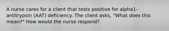 A nurse cares for a client that tests positive for alpha1- antitrypsin (AAT) deficiency. The client asks, "What does this mean?" How would the nurse respond?