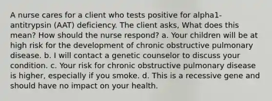 A nurse cares for a client who tests positive for alpha1-antitrypsin (AAT) deficiency. The client asks, What does this mean? How should the nurse respond? a. Your children will be at high risk for the development of chronic obstructive pulmonary disease. b. I will contact a genetic counselor to discuss your condition. c. Your risk for chronic obstructive pulmonary disease is higher, especially if you smoke. d. This is a recessive gene and should have no impact on your health.