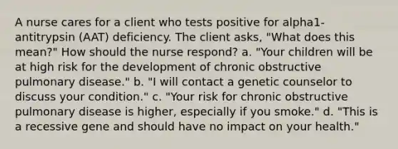 A nurse cares for a client who tests positive for alpha1-antitrypsin (AAT) deficiency. The client asks, "What does this mean?" How should the nurse respond? a. "Your children will be at high risk for the development of chronic obstructive pulmonary disease." b. "I will contact a genetic counselor to discuss your condition." c. "Your risk for chronic obstructive pulmonary disease is higher, especially if you smoke." d. "This is a recessive gene and should have no impact on your health."