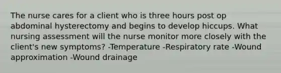 The nurse cares for a client who is three hours post op abdominal hysterectomy and begins to develop hiccups. What nursing assessment will the nurse monitor more closely with the client's new symptoms? -Temperature -Respiratory rate -Wound approximation -Wound drainage