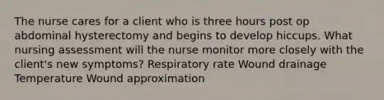 The nurse cares for a client who is three hours post op abdominal hysterectomy and begins to develop hiccups. What nursing assessment will the nurse monitor more closely with the client's new symptoms? Respiratory rate Wound drainage Temperature Wound approximation