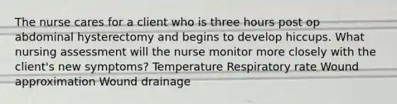 The nurse cares for a client who is three hours post op abdominal hysterectomy and begins to develop hiccups. What nursing assessment will the nurse monitor more closely with the client's new symptoms? Temperature Respiratory rate Wound approximation Wound drainage