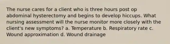 The nurse cares for a client who is three hours post op abdominal hysterectomy and begins to develop hiccups. What nursing assessment will the nurse monitor more closely with the client's new symptoms? a. Temperature b. Respiratory rate c. Wound approximation d. Wound drainage