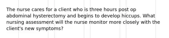 The nurse cares for a client who is three hours post op abdominal hysterectomy and begins to develop hiccups. What nursing assessment will the nurse monitor more closely with the client's new symptoms?