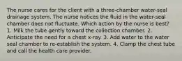 The nurse cares for the client with a three-chamber water-seal drainage system. The nurse notices the fluid in the water-seal chamber does not fluctuate. Which action by the nurse is best? 1. Milk the tube gently toward the collection chamber. 2. Anticipate the need for a chest x-ray. 3. Add water to the water seal chamber to re-establish the system. 4. Clamp the chest tube and call the health care provider.