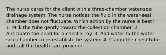 The nurse cares for the client with a three-chamber water-seal drainage system. The nurse notices the fluid in the water-seal chamber does not fluctuate. Which action by the nurse is best? 1. Milk the tube gently toward the collection chamber. 2. Anticipate the need for a chest x-ray. 3. Add water to the water seal chamber to re-establish the system. 4. Clamp the chest tube and call the health care provider.